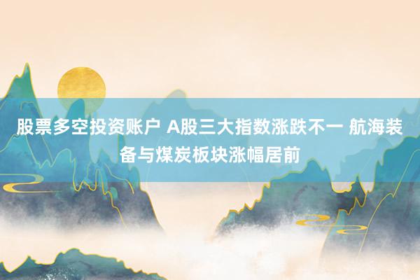 股票多空投资账户 A股三大指数涨跌不一 航海装备与煤炭板块涨幅居前