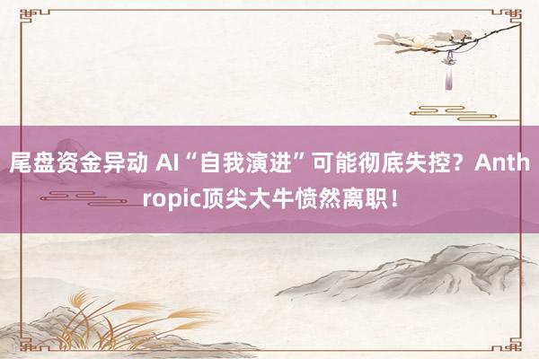 尾盘资金异动 AI“自我演进”可能彻底失控？Anthropic顶尖大牛愤然离职！