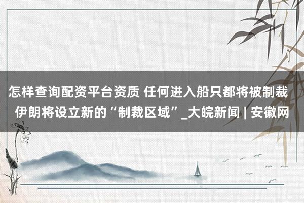 怎样查询配资平台资质 任何进入船只都将被制裁  伊朗将设立新的“制裁区域”_大皖新闻 | 安徽网