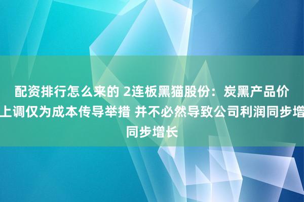 配资排行怎么来的 2连板黑猫股份：炭黑产品价格上调仅为成本传导举措 并不必然导致公司利润同步增长