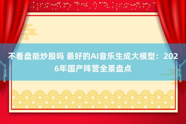 不看盘能炒股吗 最好的AI音乐生成大模型：2026年国产阵营全景盘点