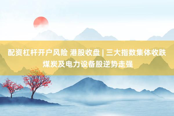 配资杠杆开户风险 港股收盘 | 三大指数集体收跌 煤炭及电力设备股逆势走强