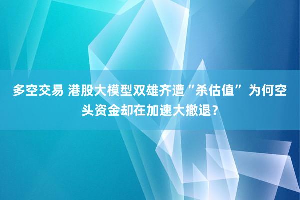 多空交易 港股大模型双雄齐遭“杀估值” 为何空头资金却在加速大撤退？