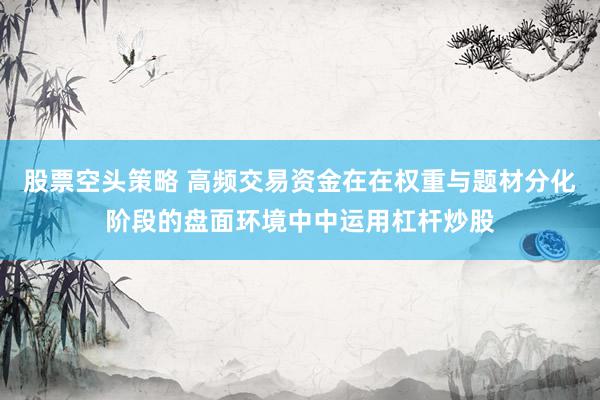 股票空头策略 高频交易资金在在权重与题材分化阶段的盘面环境中中运用杠杆炒股