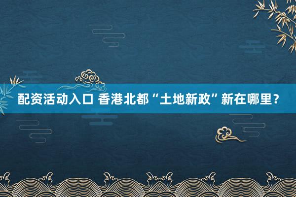 配资活动入口 香港北都“土地新政”新在哪里？