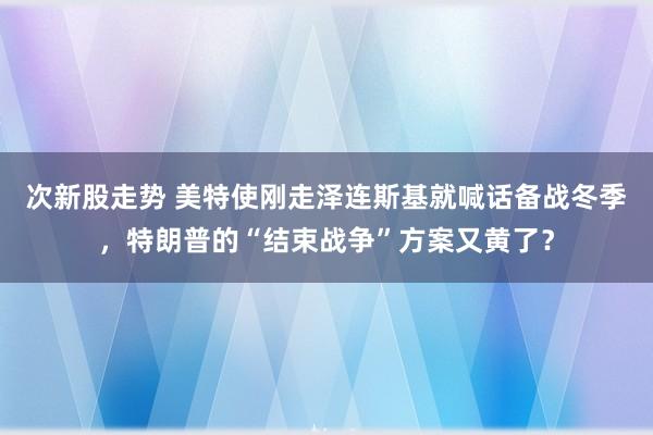 次新股走势 美特使刚走泽连斯基就喊话备战冬季，特朗普的“结束战争”方案又黄了？
