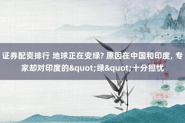 证券配资排行 地球正在变绿? 原因在中国和印度, 专家却对印度的"绿"十分担忧
