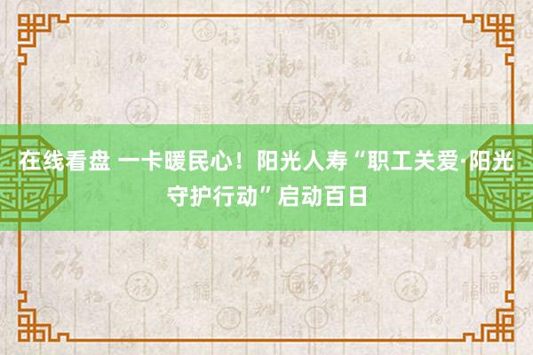 在线看盘 一卡暖民心！阳光人寿“职工关爱·阳光守护行动”启动百日