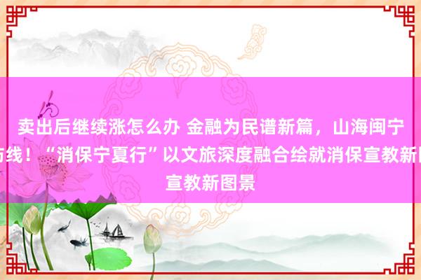 卖出后继续涨怎么办 金融为民谱新篇，山海闽宁筑防线！“消保宁夏行”以文旅深度融合绘就消保宣教新图景