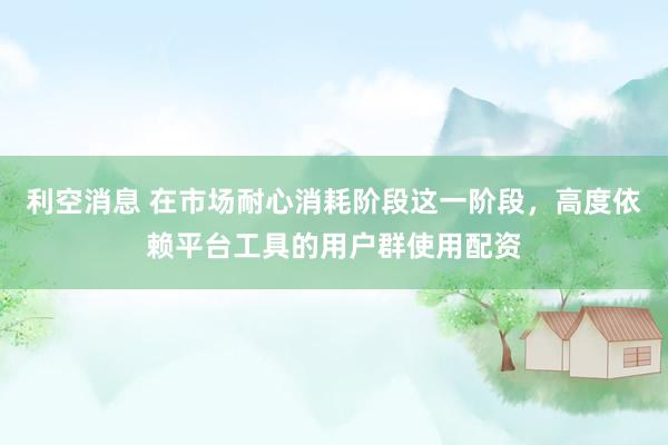 利空消息 在市场耐心消耗阶段这一阶段，高度依赖平台工具的用户群使用配资