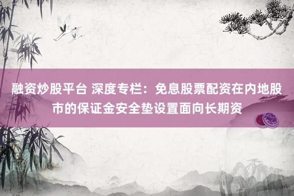 融资炒股平台 深度专栏：免息股票配资在内地股市的保证金安全垫设置面向长期资