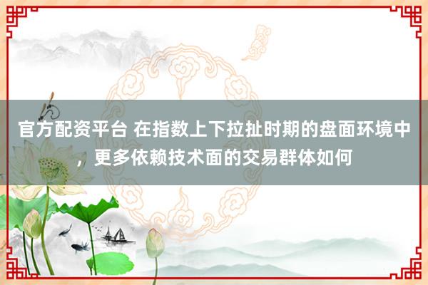 官方配资平台 在指数上下拉扯时期的盘面环境中，更多依赖技术面的交易群体如何