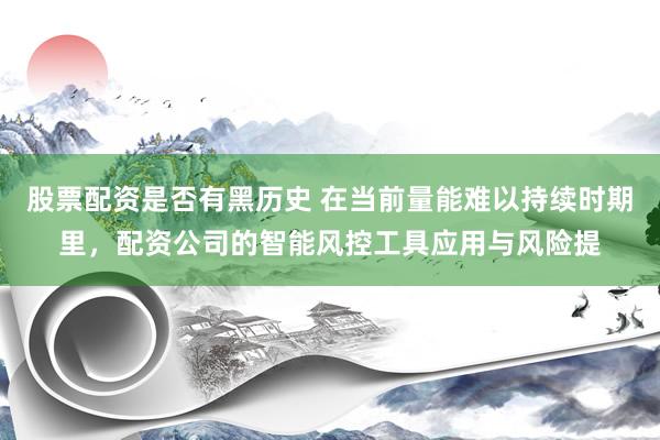股票配资是否有黑历史 在当前量能难以持续时期里，配资公司的智能风控工具应用与风险提