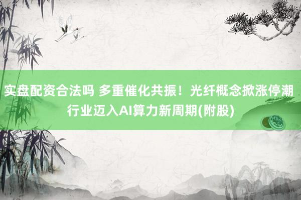 实盘配资合法吗 多重催化共振！光纤概念掀涨停潮 行业迈入AI算力新周期(附股)