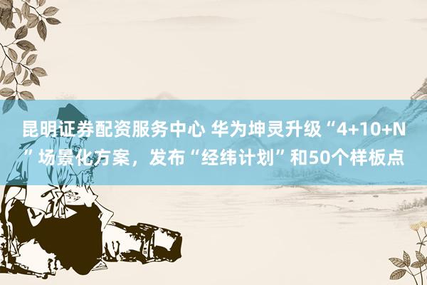 昆明证券配资服务中心 华为坤灵升级“4+10+N”场景化方案，发布“经纬计划”和50个样板点