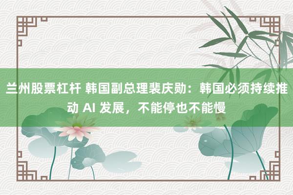 兰州股票杠杆 韩国副总理裴庆勋：韩国必须持续推动 AI 发展，不能停也不能慢