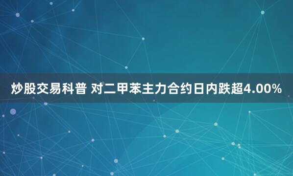 炒股交易科普 对二甲苯主力合约日内跌超4.00%