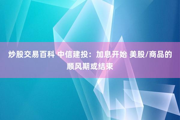 炒股交易百科 中信建投：加息开始 美股/商品的顺风期或结束