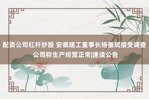 配资公司杠杆炒股 安徽建工董事长杨善斌接受调查 公司称生产经营正常|速读公告