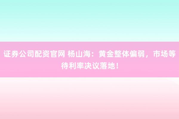 证券公司配资官网 杨山海：黄金整体偏弱，市场等待利率决议落地！