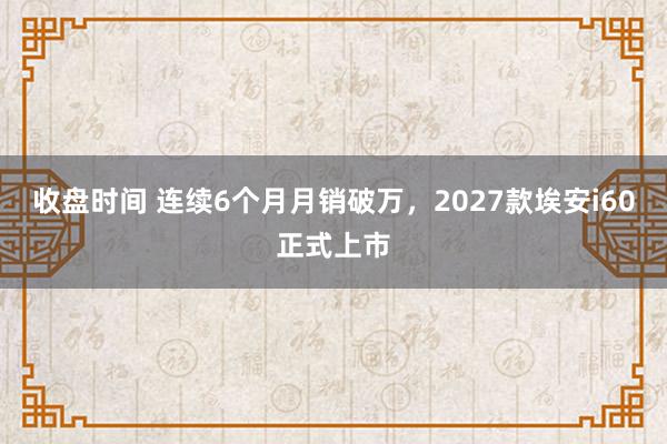 收盘时间 连续6个月月销破万，2027款埃安i60正式上市