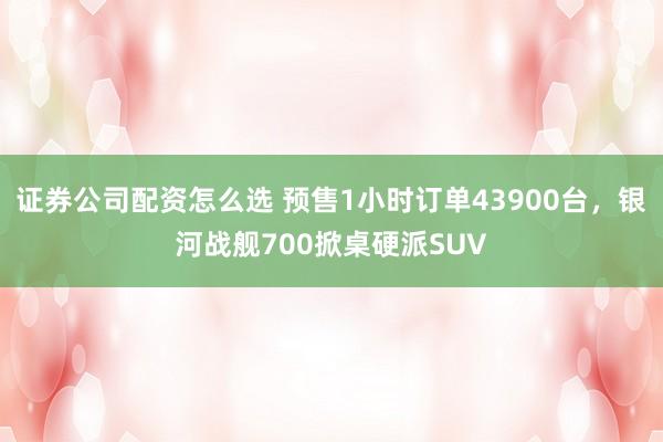 证券公司配资怎么选 预售1小时订单43900台，银河战舰700掀桌硬派SUV