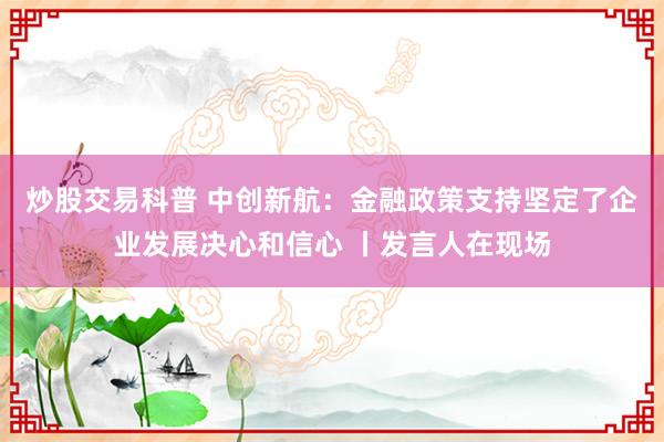 炒股交易科普 中创新航：金融政策支持坚定了企业发展决心和信心 丨发言人在现场