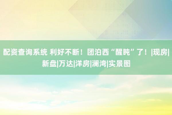 配资查询系统 利好不断！团泊西“醒盹”了！|现房|新盘|万达|洋房|澜湾|实景图