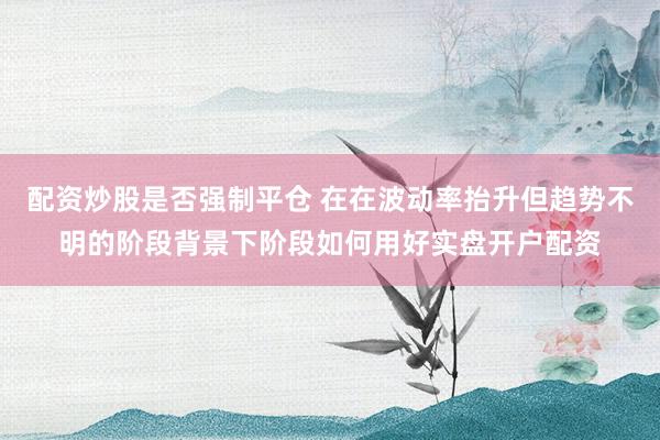 配资炒股是否强制平仓 在在波动率抬升但趋势不明的阶段背景下阶段如何用好实盘开户配资