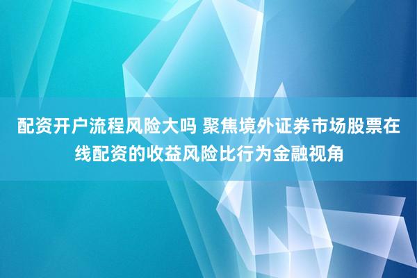 配资开户流程风险大吗 聚焦境外证券市场股票在线配资的收益风险比行为金融视角