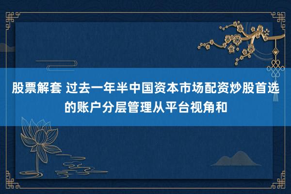 股票解套 过去一年半中国资本市场配资炒股首选的账户分层管理从平台视角和