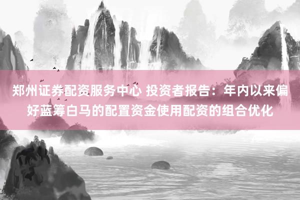 郑州证券配资服务中心 投资者报告：年内以来偏好蓝筹白马的配置资金使用配资的组合优化