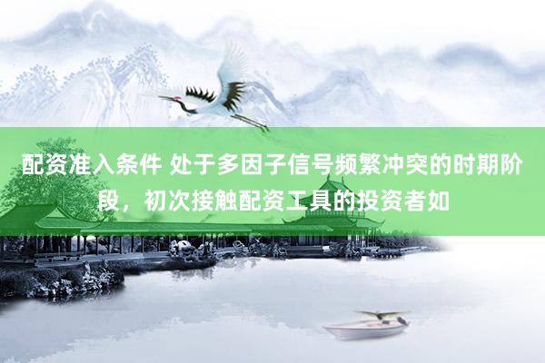 配资准入条件 处于多因子信号频繁冲突的时期阶段，初次接触配资工具的投资者如