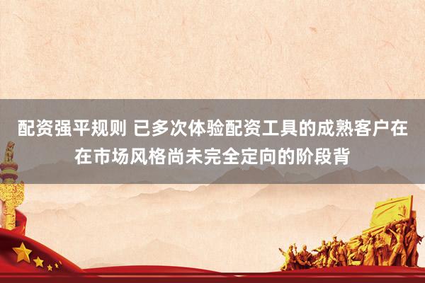 配资强平规则 已多次体验配资工具的成熟客户在在市场风格尚未完全定向的阶段背