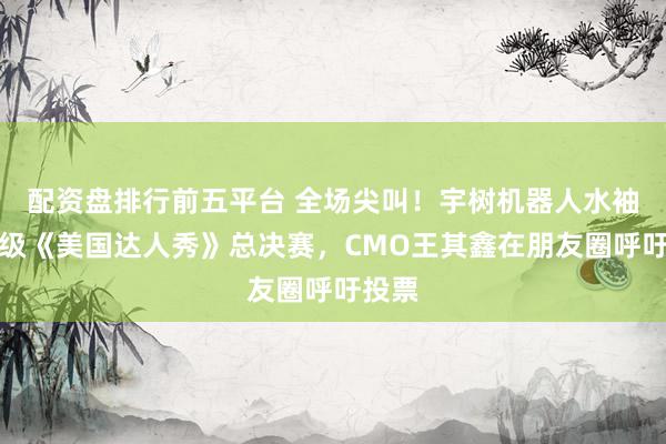 配资盘排行前五平台 全场尖叫！宇树机器人水袖舞晋级《美国达人秀》总决赛，CMO王其鑫在朋友圈呼吁投票