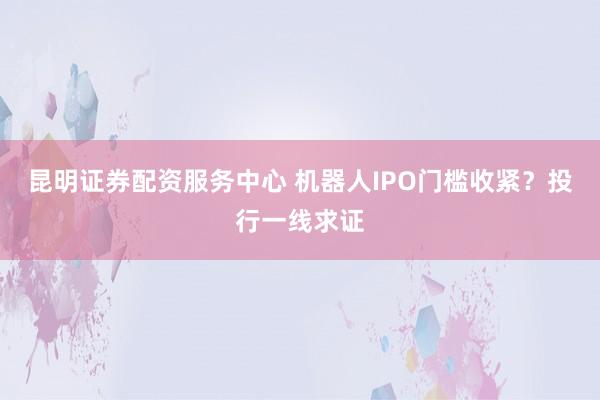 昆明证券配资服务中心 机器人IPO门槛收紧？投行一线求证