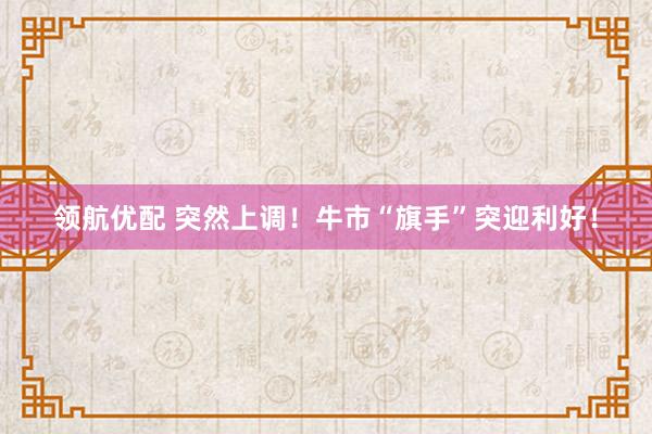 领航优配 突然上调！牛市“旗手”突迎利好！