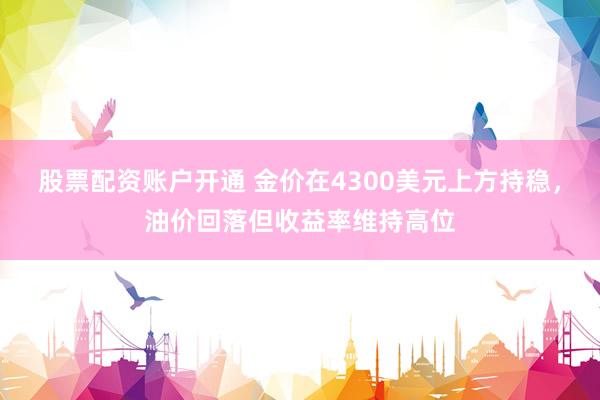 股票配资账户开通 金价在4300美元上方持稳，油价回落但收益率维持高位