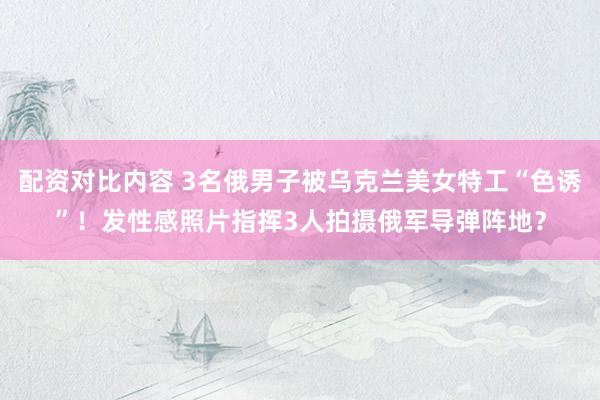 配资对比内容 3名俄男子被乌克兰美女特工“色诱”！发性感照片指挥3人拍摄俄军导弹阵地？