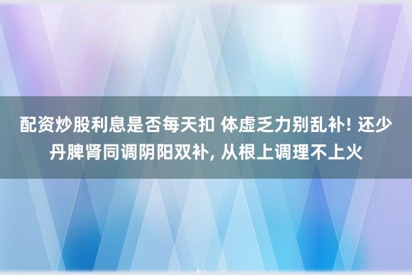 配资炒股利息是否每天扣 体虚乏力别乱补! 还少丹脾肾同调阴阳双补, 从根上调理不上火