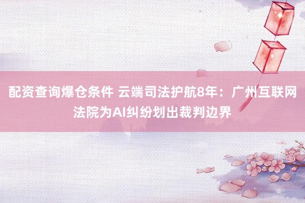 配资查询爆仓条件 云端司法护航8年：广州互联网法院为AI纠纷划出裁判边界
