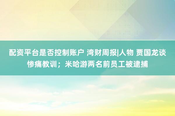 配资平台是否控制账户 湾财周报|人物 贾国龙谈惨痛教训；米哈游两名前员工被逮捕