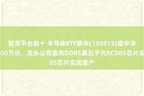 配资平台前十 半导体ETF鹏华(159813)盘中净申购9500万份，龙头公司宣布DDR5第五子代RCD05芯片实现量产