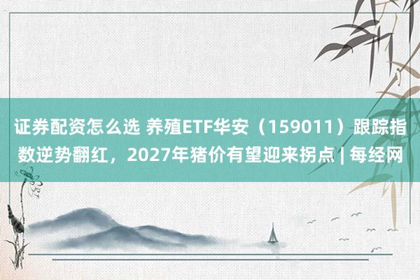 证券配资怎么选 养殖ETF华安（159011）跟踪指数逆势翻红，2027年猪价有望迎来拐点 | 每经网
