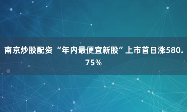 南京炒股配资 “年内最便宜新股”上市首日涨580.75%