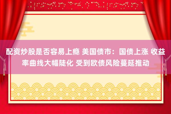 配资炒股是否容易上瘾 美国债市：国债上涨 收益率曲线大幅陡化 受到欧债风险蔓延推动
