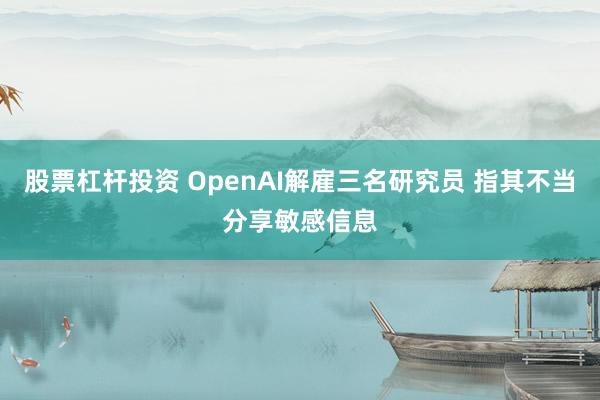 股票杠杆投资 OpenAI解雇三名研究员 指其不当分享敏感信息