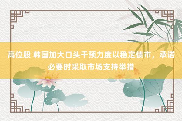 高位股 韩国加大口头干预力度以稳定债市,承诺必要时采取市场支持举措
