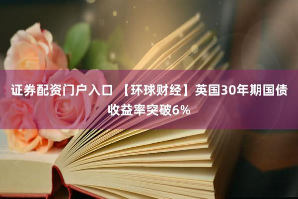 证券配资门户入口 【环球财经】英国30年期国债收益率突破6%
