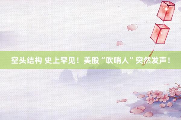 空头结构 史上罕见！美股“吹哨人”突然发声！
